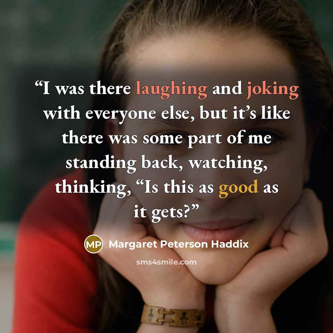 “I was there laughing and joking with everyone else, but it’s like there was some part of me standing back, watching, thinking, “Is this as good as it gets?” quote by Margaret Peterson Haddix