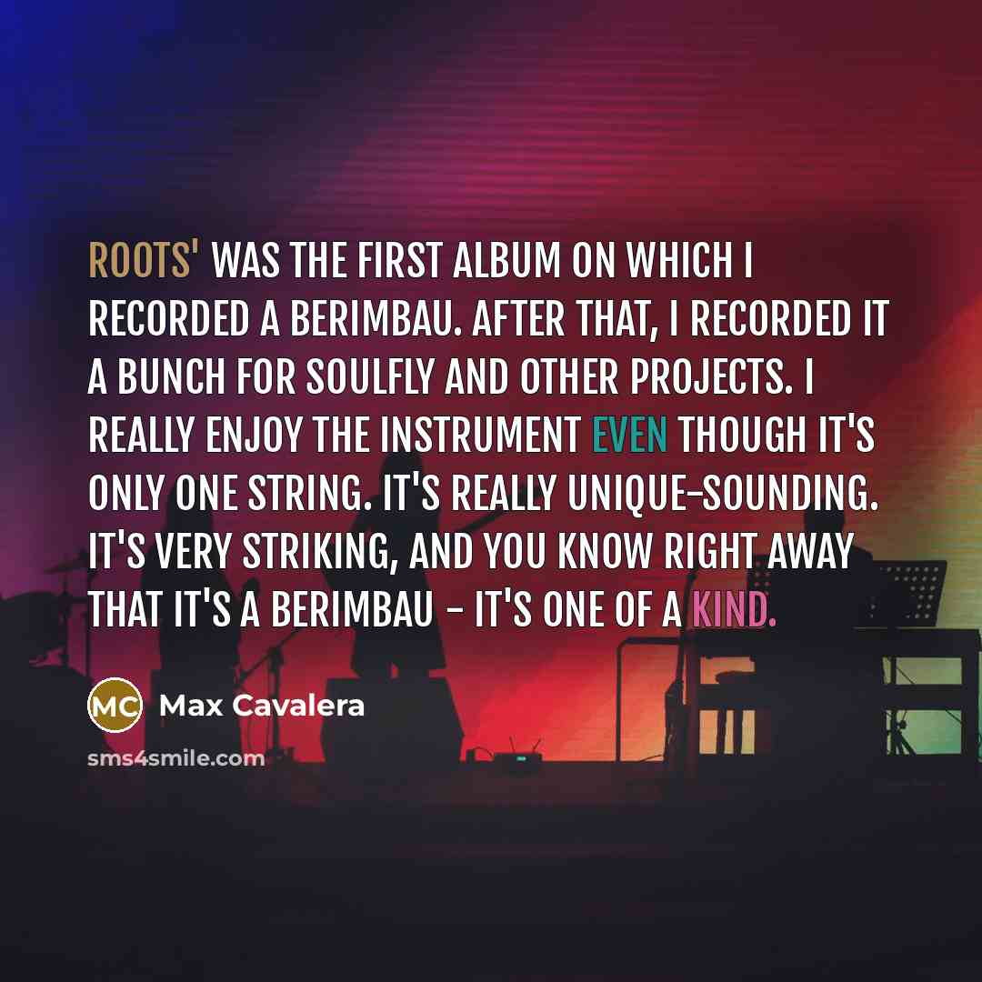 “Roots' was the first album on which I recorded a berimbau. After that, I recorded it a bunch for Soulfly and other projects. I really enjoy the instrument even though it's only one string. It's really unique-sounding. It's very striking, and you know right away that it's a berimbau - it's one of a…” quote by Max Cavalera