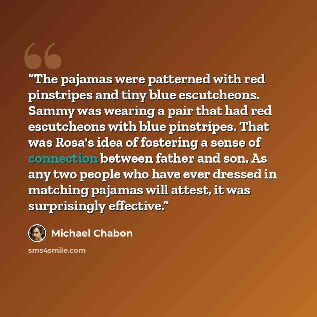 “The pajamas were patterned with red pinstripes and tiny blue escutcheons. Sammy was wearing a pair that had red escutcheons with blue pinstripes. That was Rosa's idea of fostering a sense of connection between father and son. As any two people who have ever dressed in matching pajamas will attest…” quote by Michael Chabon