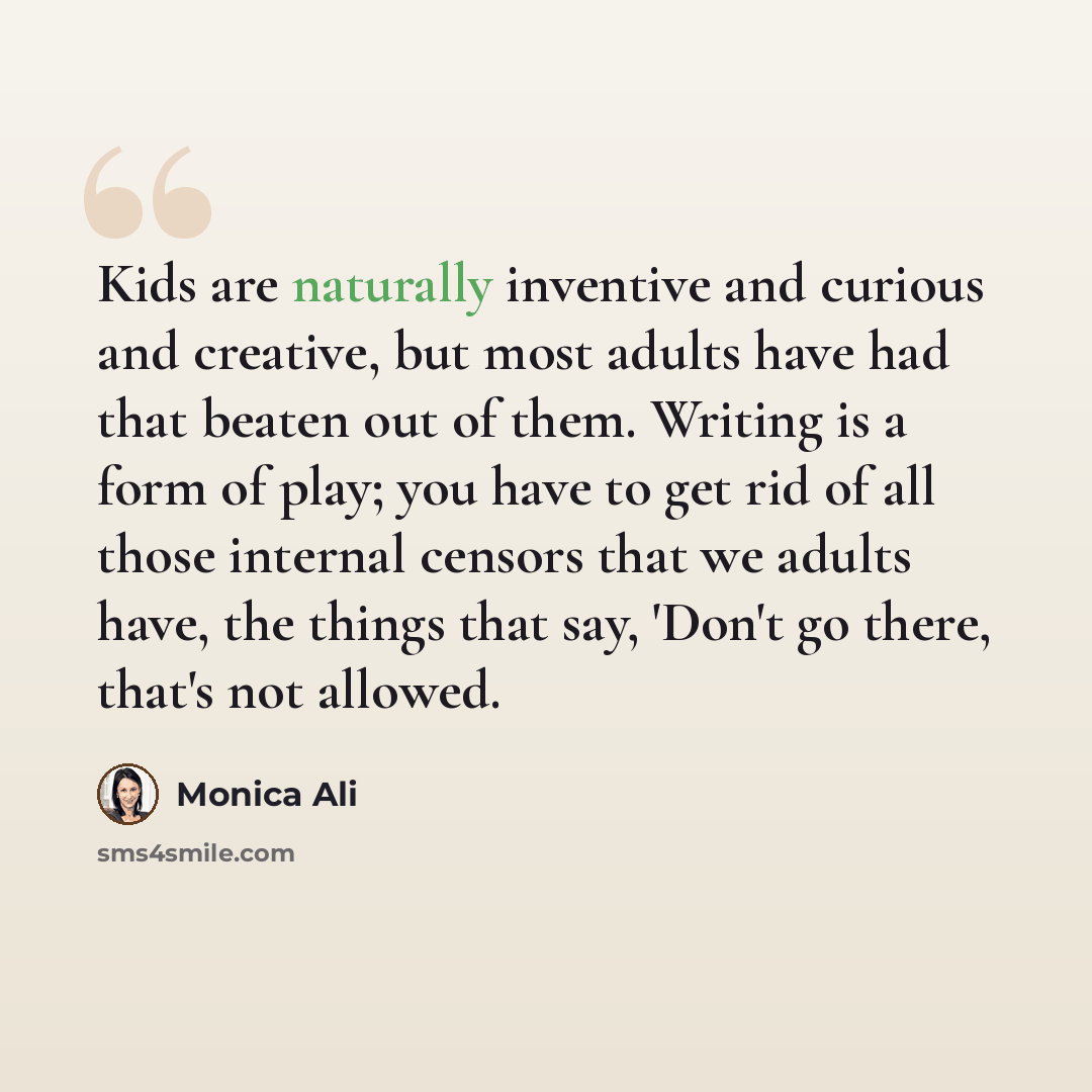 “Kids are naturally inventive and curious and creative, but most adults have had that beaten out of them. Writing is a form of play; you have to get rid of all those internal censors that we adults have, the things that say, 'Don't go there, that's not allowed.” quote by Monica Ali