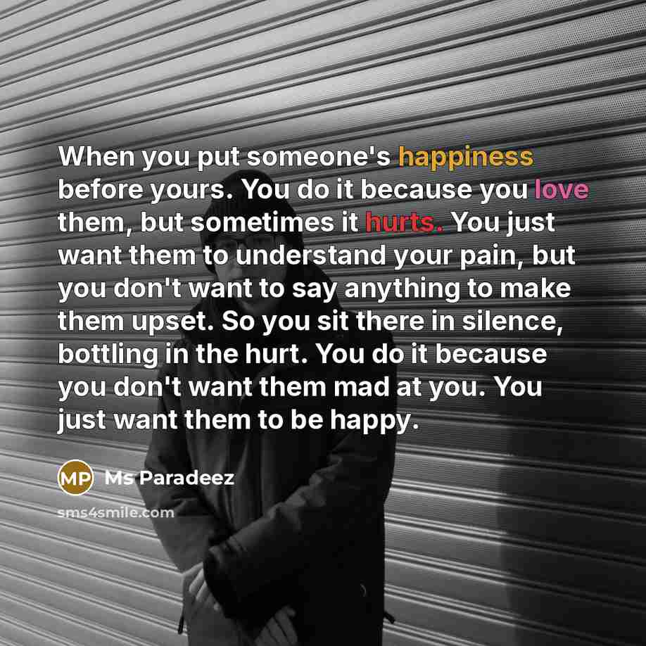 “When you put someone's happiness before yours. You do it because you love them, but sometimes it hurts. You just want them to understand your pain, but you don't want to say anything to make them upset. So you sit there in silence, bottling in the hurt. You do it because you don't want them mad at…” quote by Ms Paradeez