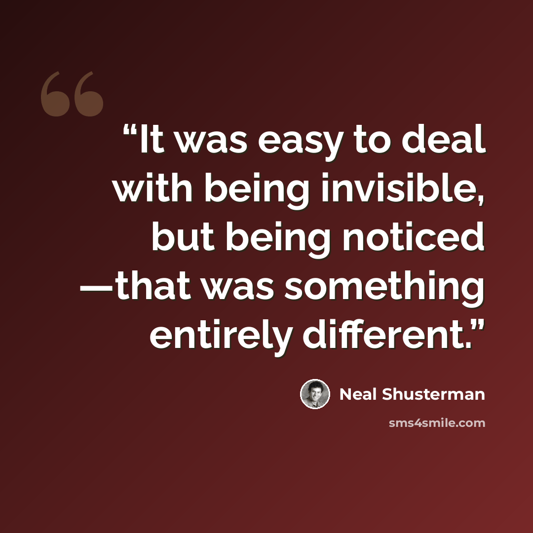 “It was easy to deal with being invisible, but being noticed ―that was something entirely different.” quote by Neal Shusterman