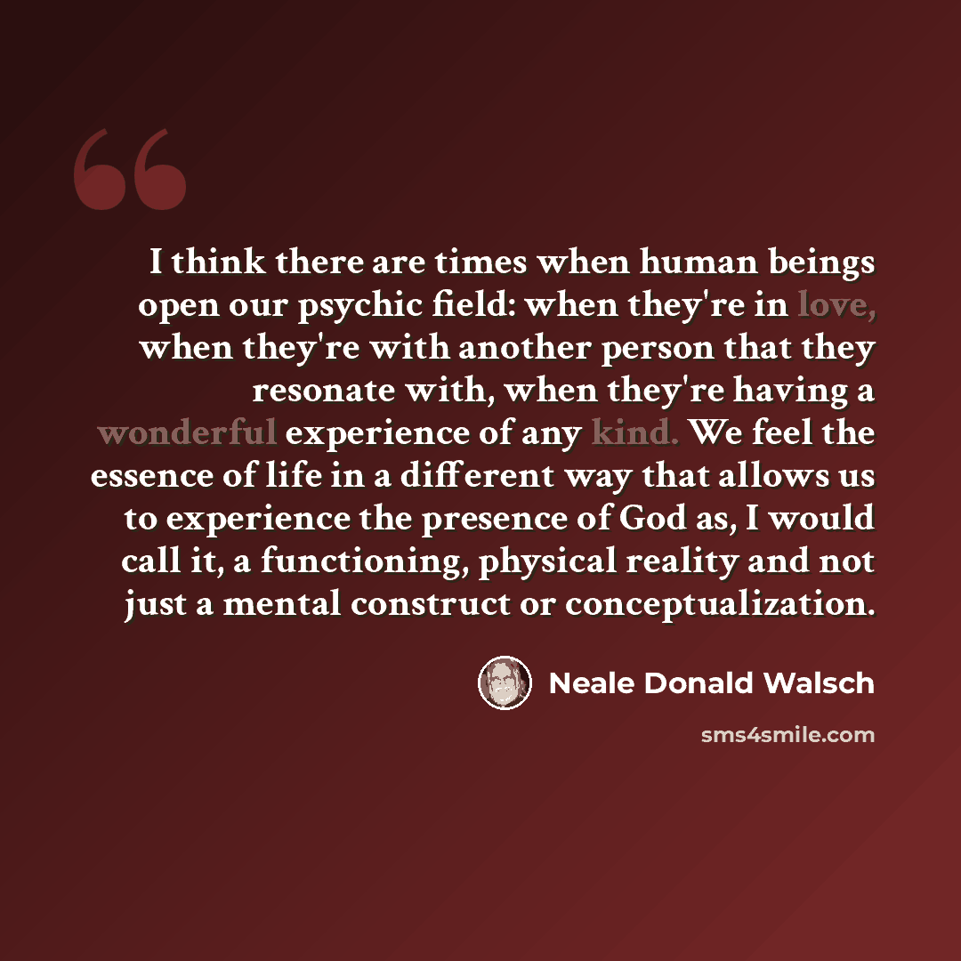 “I think there are times when human beings open our psychic field: when they're in love, when they're with another person that they resonate with, when they're having a wonderful experience of any kind. We feel the essence of life in a different way that allows us to experience the presence of God…” quote by Neale Donald Walsch