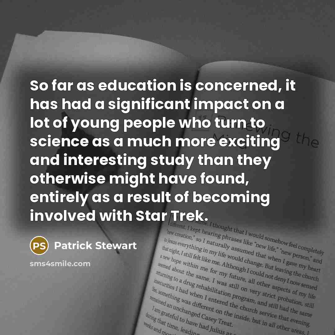 “So far as education is concerned, it has had a significant impact on a lot of young people who turn to science as a much more exciting and interesting study than they otherwise might have found, entirely as a result of becoming involved with Star Trek.” quote by Patrick Stewart