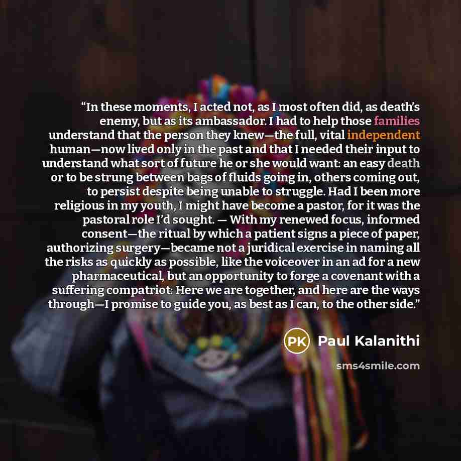 “In these moments, I acted not, as I most often did, as death’s enemy, but as its ambassador. I had to help those families understand that the person they knew—the full, vital independent human—now lived only in the past and that I needed their input to understand what sort of future he or she…” quote by Paul Kalanithi