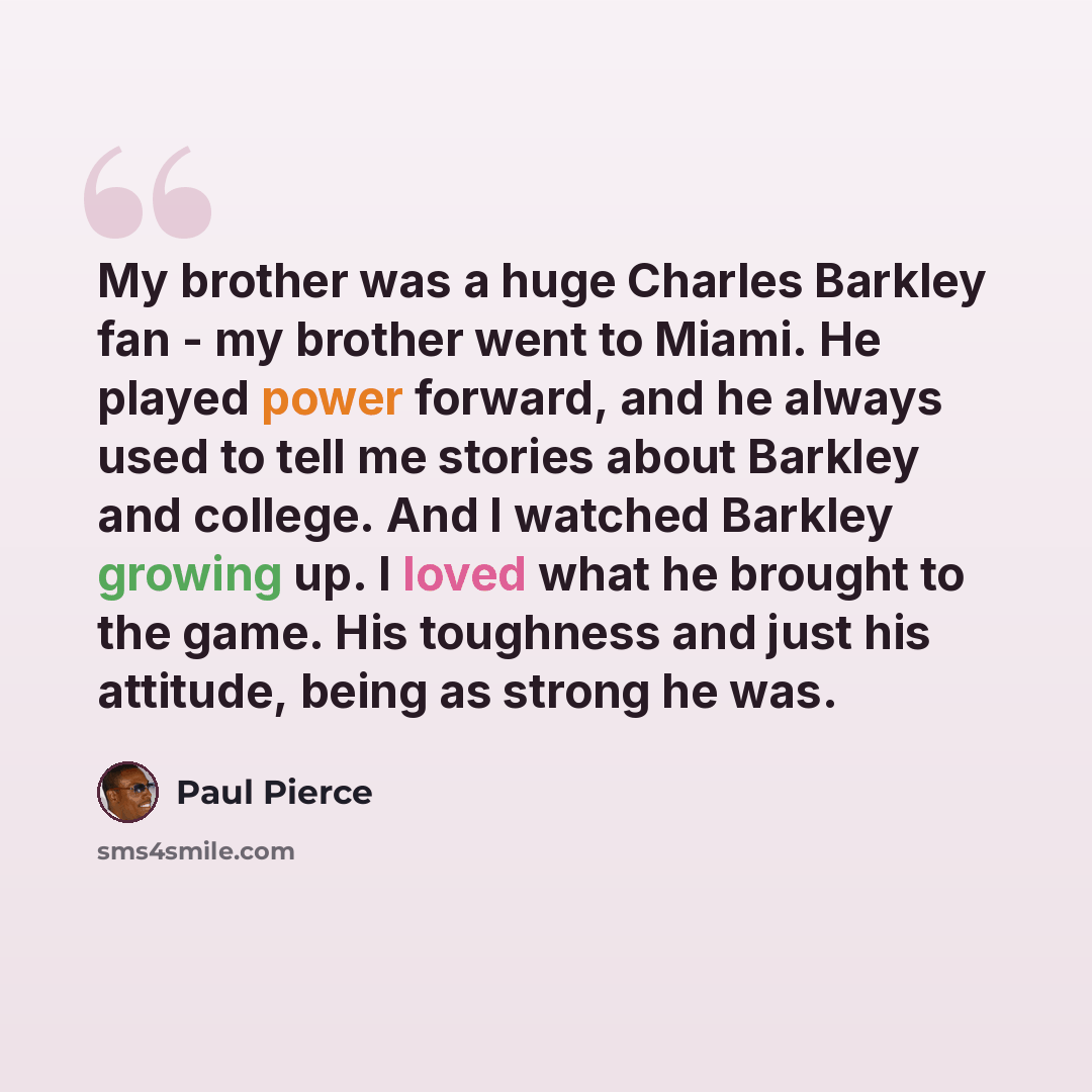 “My brother was a huge Charles Barkley fan - my brother went to Miami. He played power forward, and he always used to tell me stories about Barkley and college. And I watched Barkley growing up. I loved what he brought to the game. His toughness and just his attitude, being as strong he was.” quote by Paul Pierce