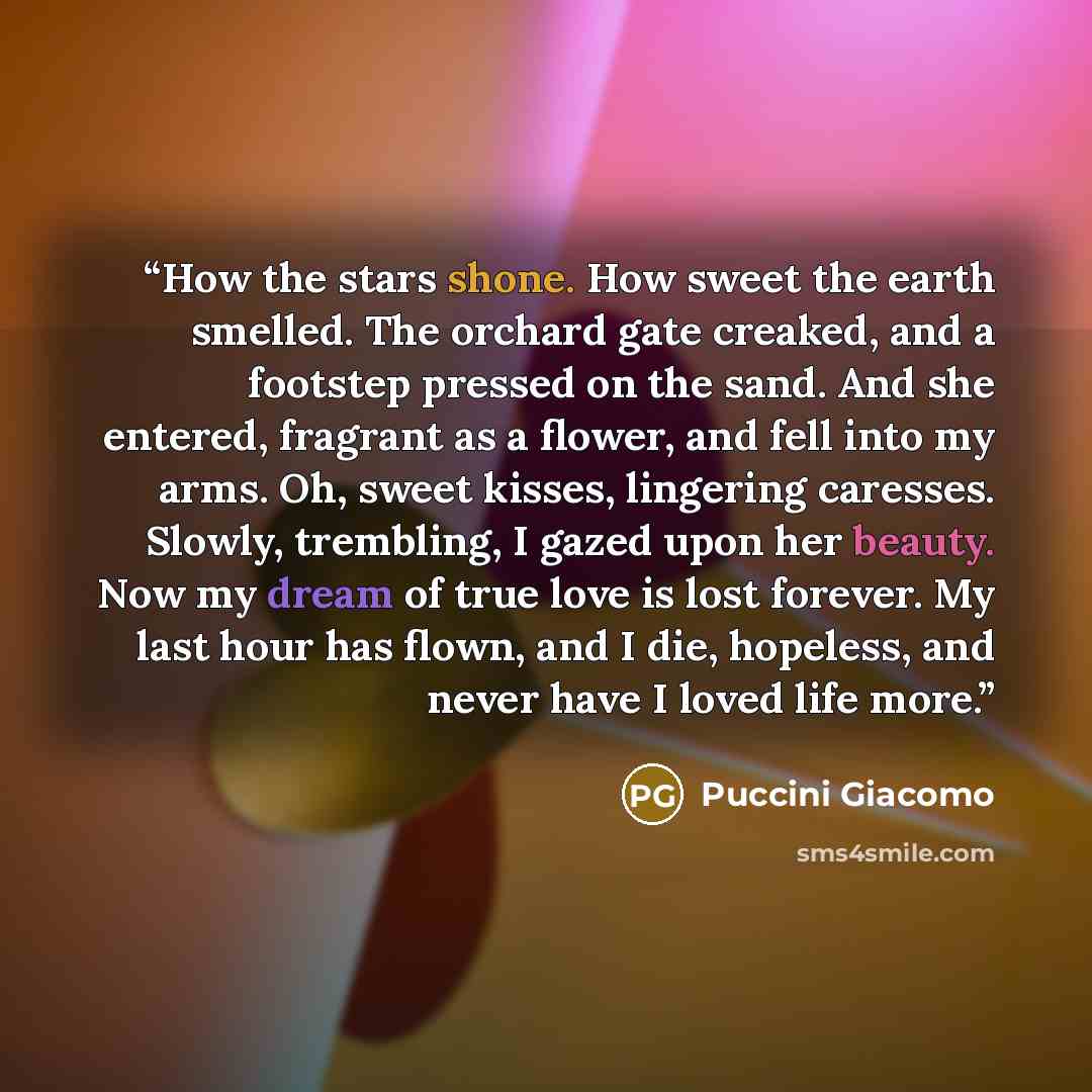 “How the stars shone. How sweet the earth smelled. The orchard gate creaked, and a footstep pressed on the sand. And she entered, fragrant as a flower, and fell into my arms. Oh, sweet kisses, lingering caresses. Slowly, trembling, I gazed upon her beauty. Now my dream of true love is lost forever…” quote by Puccini Giacomo