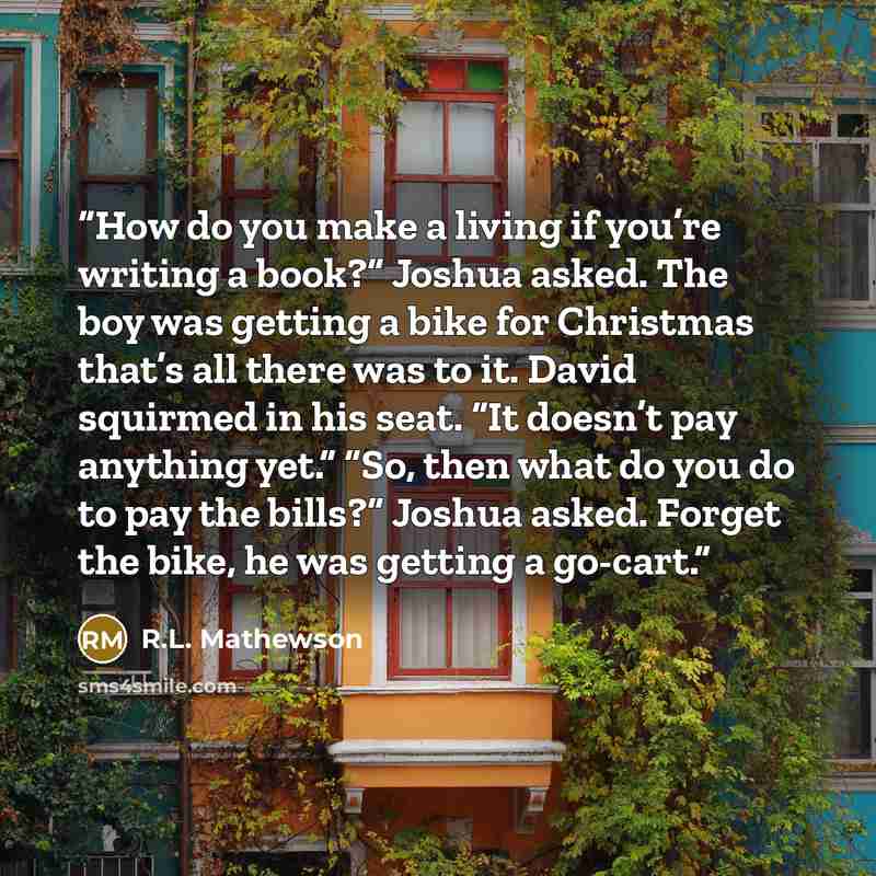 “How do you make a living if you’re writing a book?” Joshua asked. The boy was getting a bike for Christmas that’s all there was to it. David squirmed in his seat. “It doesn’t pay anything yet.” “So, then what do you do to pay the bills?” Joshua asked. Forget the bike, he was getting a go-cart.” quote by R.L. Mathewson