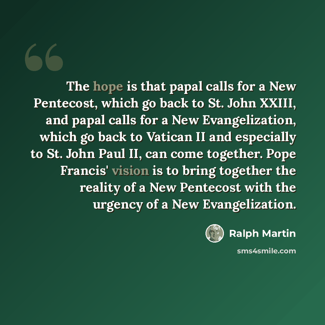 “The hope is that papal calls for a New Pentecost, which go back to St. John XXIII, and papal calls for a New Evangelization, which go back to Vatican II and especially to St. John Paul II, can come together. Pope Francis' vision is to bring together the reality of a New Pentecost with the urgency…” quote by Ralph Martin