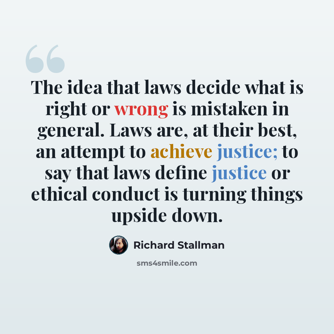 “The idea that laws decide what is right or wrong is mistaken in general. Laws are, at their best, an attempt to achieve justice; to say that laws define justice or ethical conduct is turning things upside down.” quote by Richard Stallman