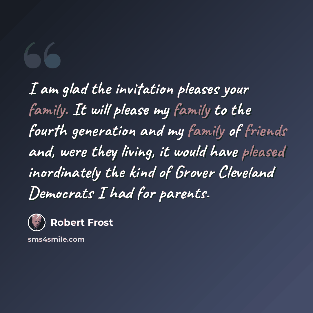 “I am glad the invitation pleases your family. It will please my family to the fourth generation and my family of friends and, were they living, it would have pleased inordinately the kind of Grover Cleveland Democrats I had for parents.” quote by Robert Frost