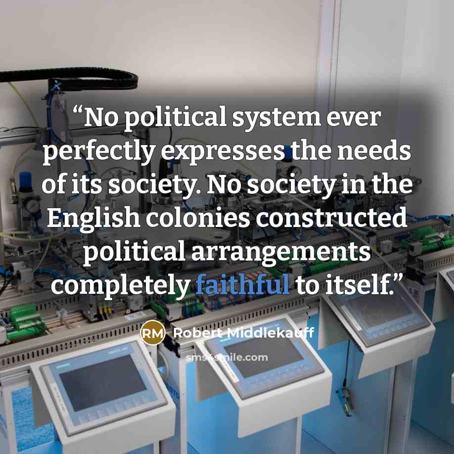 “No political system ever perfectly expresses the needs of its society. No society in the English colonies constructed political arrangements completely faithful to itself.” quote by Robert Middlekauff