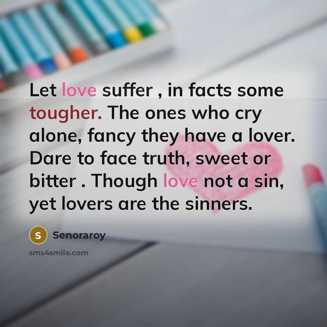 “Let love suffer , in facts some tougher. The ones who cry alone, fancy they have a lover. Dare to face truth, sweet or bitter . Though love not a sin, yet lovers are the sinners.” quote by Senoraroy