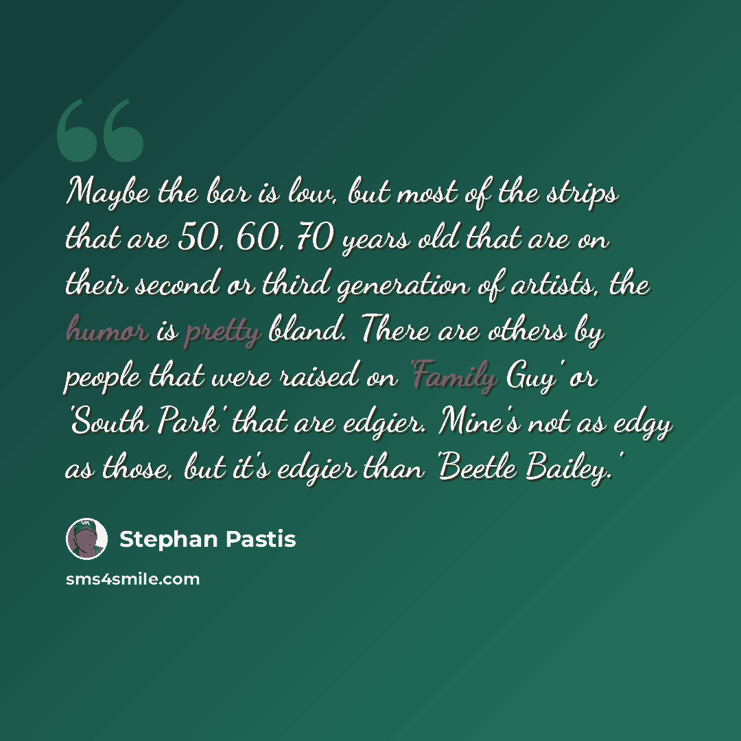 “Maybe the bar is low, but most of the strips that are 50, 60, 70 years old that are on their second or third generation of artists, the humor is pretty bland. There are others by people that were raised on 'Family Guy' or 'South Park' that are edgier. Mine's not as edgy as those, but it's edgier…” quote by Stephan Pastis