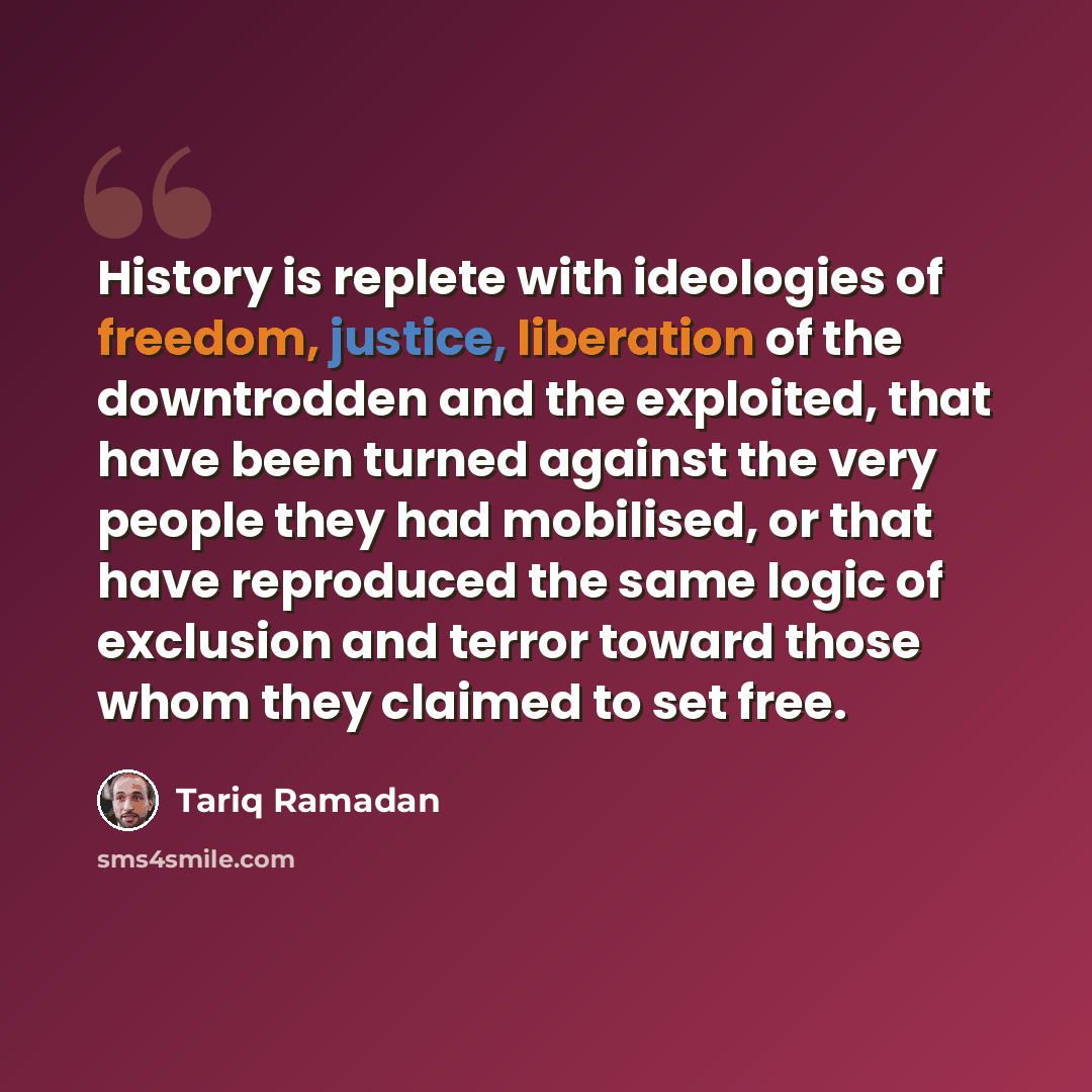 “History is replete with ideologies of freedom, justice, liberation of the downtrodden and the exploited, that have been turned against the very people they had mobilised, or that have reproduced the same logic of exclusion and terror toward those whom they claimed to set free.” quote by Tariq Ramadan