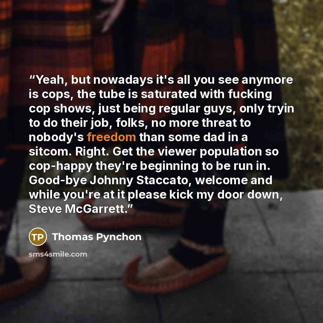 “Yeah, but nowadays it's all you see anymore is cops, the tube is saturated with fucking cop shows, just being regular guys, only tryin to do their job, folks, no more threat to nobody's freedom than some dad in a sitcom. Right. Get the viewer population so cop-happy they're beginning to be run in…” quote by Thomas Pynchon