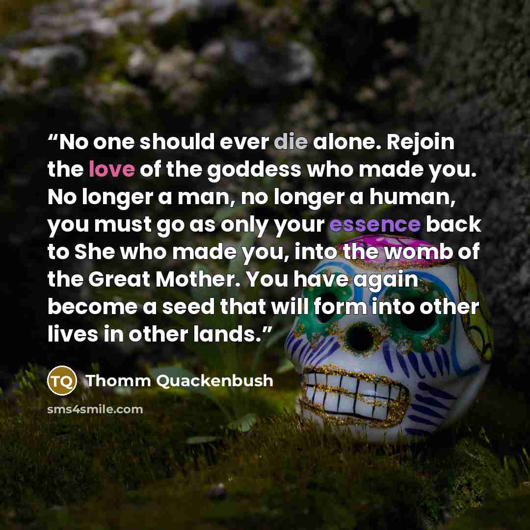 “No one should ever die alone. Rejoin the love of the goddess who made you. No longer a man, no longer a human, you must go as only your essence back to She who made you, into the womb of the Great Mother. You have again become a seed that will form into other lives in other lands.” quote by Thomm Quackenbush