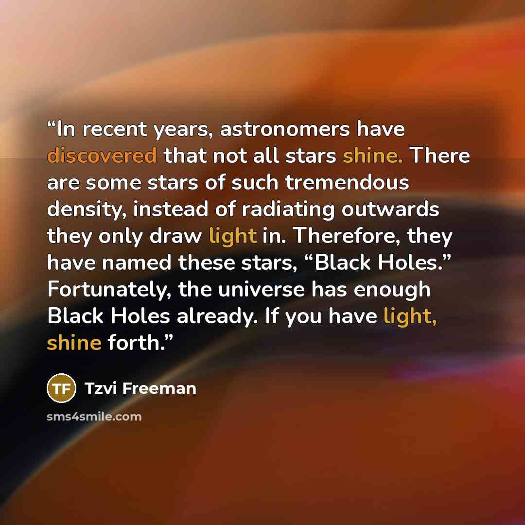 “In recent years, astronomers have discovered that not all stars shine. There are some stars of such tremendous density, instead of radiating outwards they only draw light in. Therefore, they have named these stars, “Black Holes.” Fortunately, the universe has enough Black Holes already. If you…” quote by Tzvi Freeman