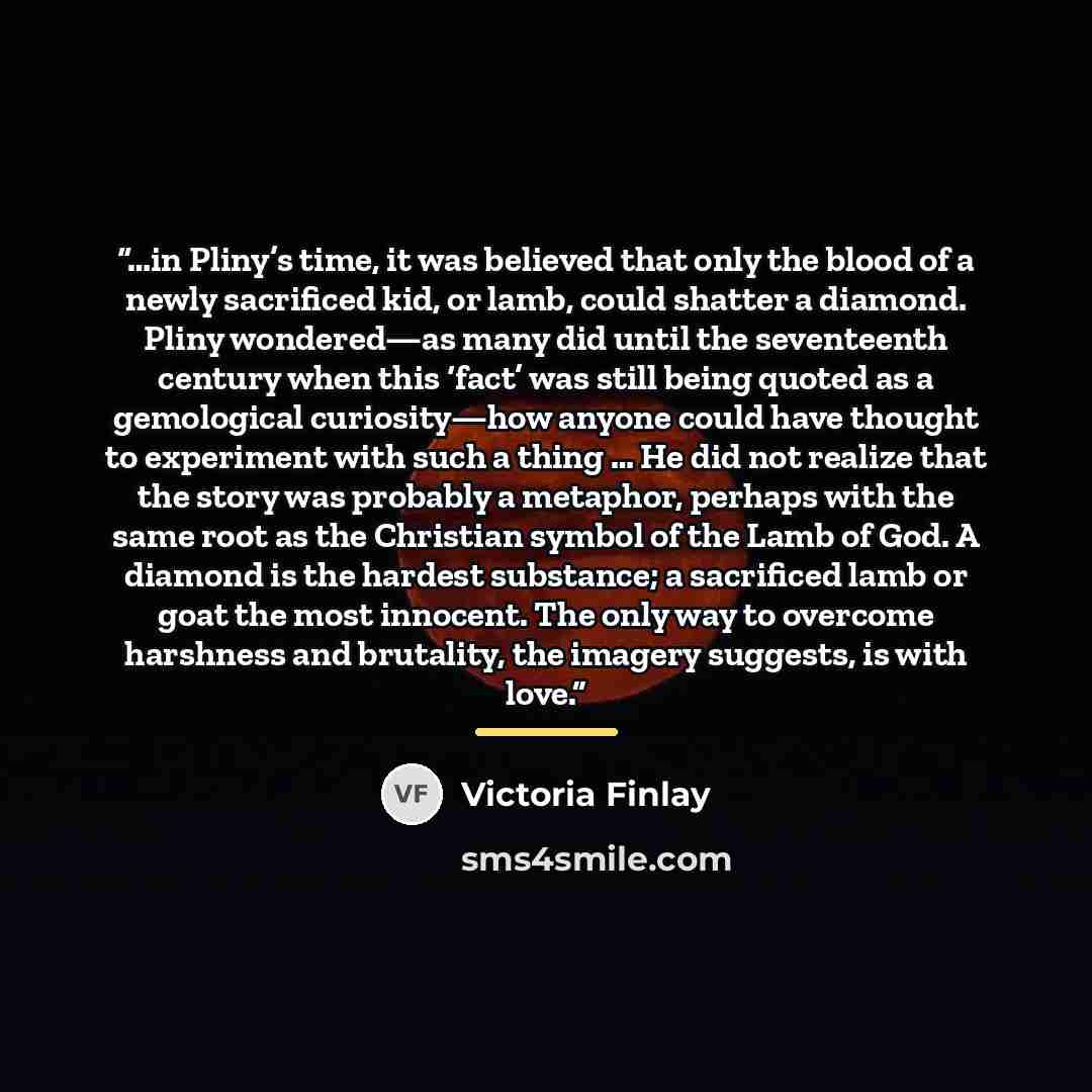 “…in Pliny’s time, it was believed that only the blood of a newly sacrificed kid, or lamb, could shatter a diamond. Pliny wondered—as many did until the seventeenth century when this ‘fact’ was still being quoted as a gemological curiosity—how anyone could have thought to experiment with such a…” quote by Victoria Finlay