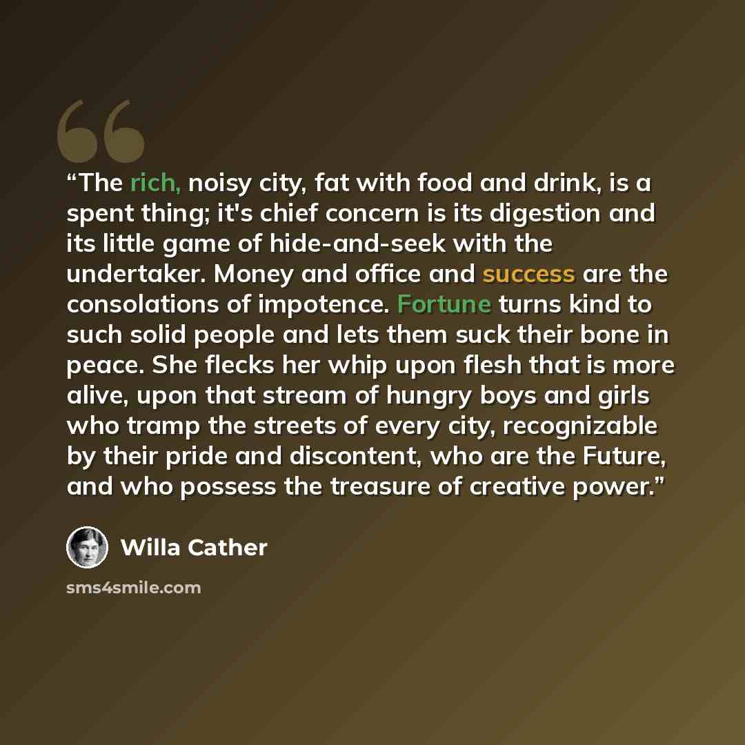 “The rich, noisy city, fat with food and drink, is a spent thing; it's chief concern is its digestion and its little game of hide-and-seek with the undertaker. Money and office and success are the consolations of impotence. Fortune turns kind to such solid people and lets them suck their bone in…” quote by Willa Cather