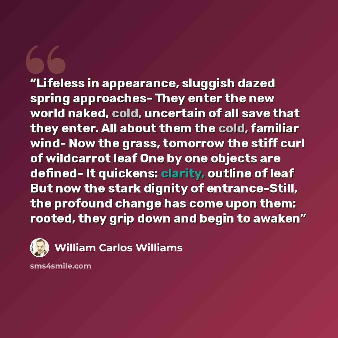 “Lifeless in appearance, sluggish dazed spring approaches- They enter the new world naked, cold, uncertain of all save that they enter. All about them the cold, familiar wind- Now the grass, tomorrow the stiff curl of wildcarrot leaf One by one objects are defined- It quickens: clarity, outline of…” quote by William Carlos Williams