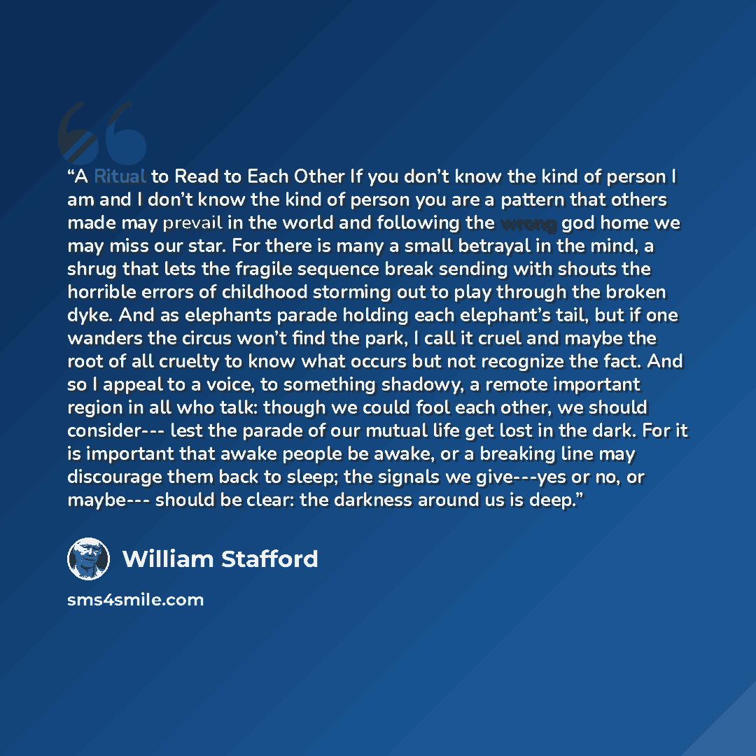 “A Ritual to Read to Each Other If you don’t know the kind of person I am and I don’t know the kind of person you are a pattern that others made may prevail in the world and following the wrong god home we may miss our star. For there is many a small betrayal in the mind, a shrug that lets the…” quote by William Stafford