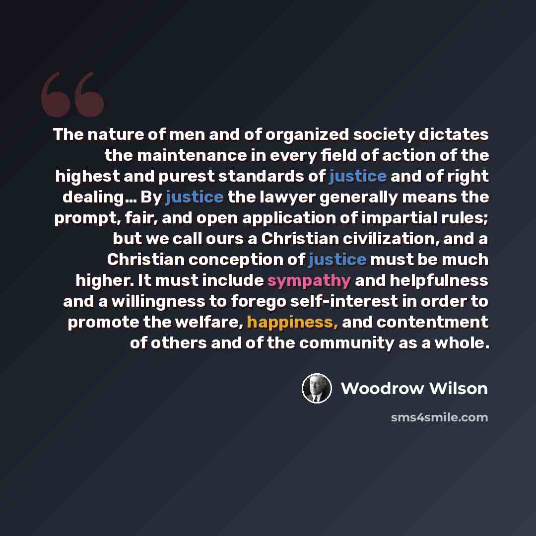 “The nature of men and of organized society dictates the maintenance in every field of action of the highest and purest standards of justice and of right dealing… By justice the lawyer generally means the prompt, fair, and open application of impartial rules; but we call ours a Christian…” quote by Woodrow Wilson