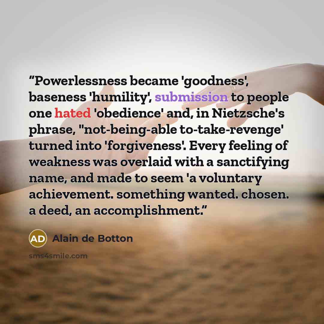 “Powerlessness became 'goodness', baseness 'humility', submission to people one hated 'obedience' and, in Nietzsche's phrase, "not-being-able to-take-revenge' turned into 'forgiveness'. Every feeling of weakness was overlaid with a sanctifying name, and made to seem 'a voluntary achievement…” quote by Alain de Botton