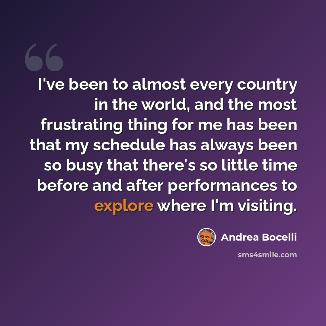 “I've been to almost every country in the world, and the most frustrating thing for me has been that my schedule has always been so busy that there's so little time before and after performances to explore where I'm visiting.” quote by Andrea Bocelli