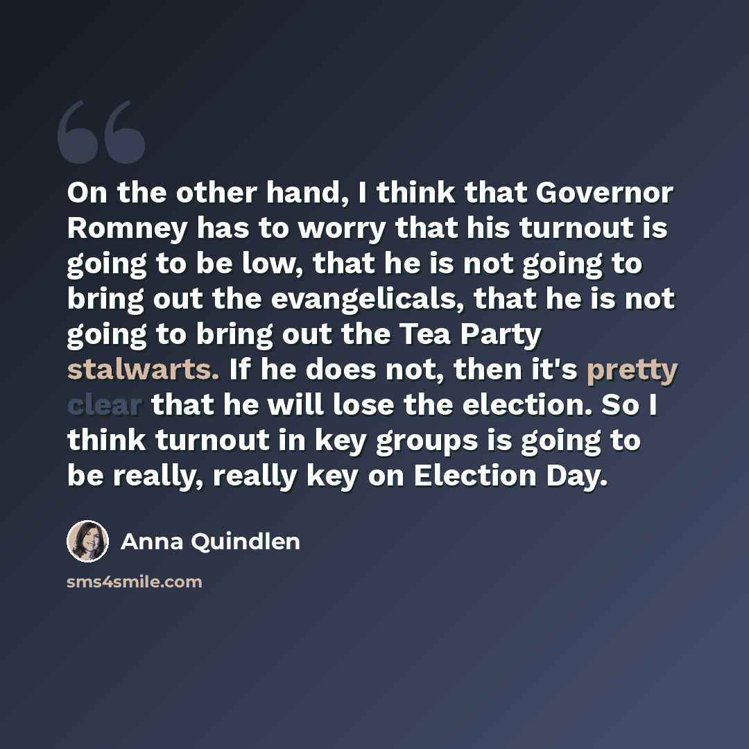 “On the other hand, I think that Governor Romney has to worry that his turnout is going to be low, that he is not going to bring out the evangelicals, that he is not going to bring out the Tea Party stalwarts. If he does not, then it's pretty clear that he will lose the election. So I think turnout…” quote by Anna Quindlen