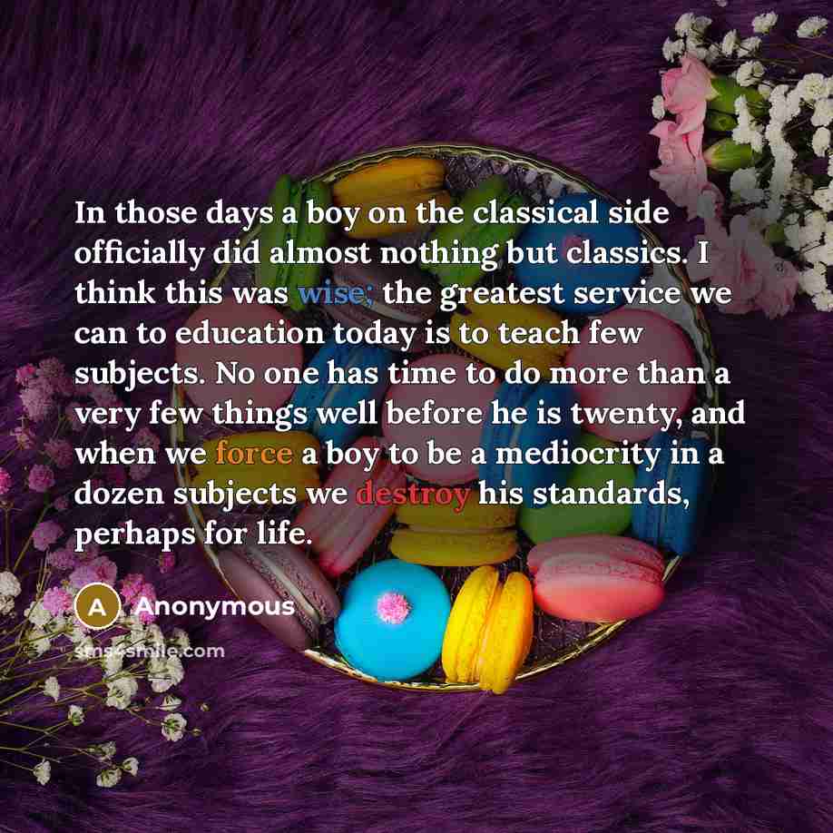 “In those days a boy on the classical side officially did almost nothing but classics. I think this was wise; the greatest service we can to education today is to teach few subjects. No one has time to do more than a very few things well before he is twenty, and when we force a boy to be a…” quote by Anonymous