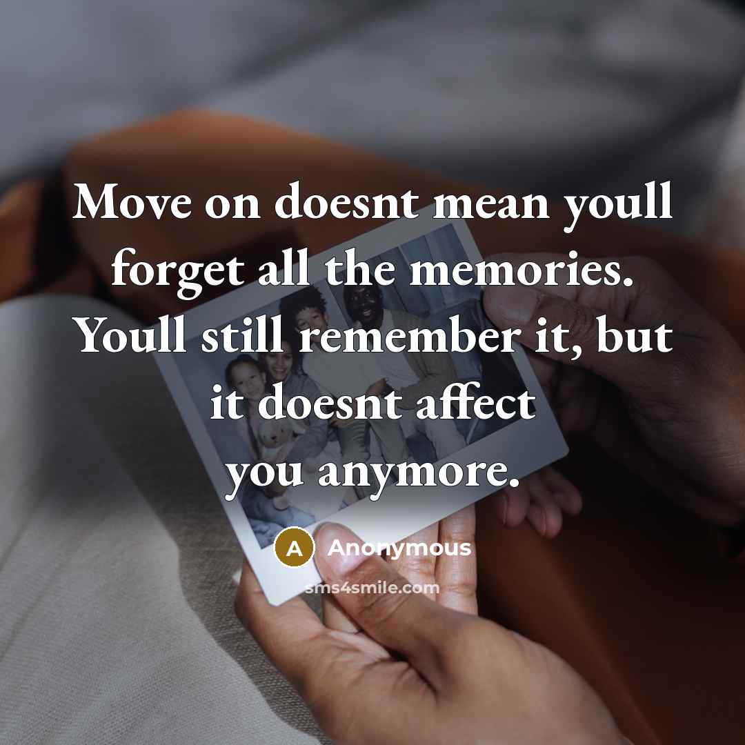 “Move on doesnt mean youll forget all the memories. Youll still remember it, but it doesnt affect you anymore.” quote by Anonymous