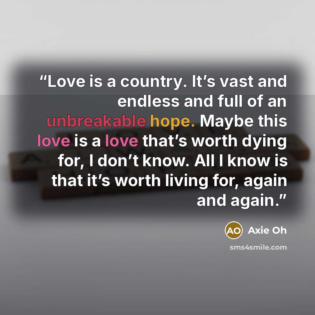 “Love is a country. It’s vast and endless and full of an unbreakable hope. Maybe this love is a love that’s worth dying for, I don’t know. All I know is that it’s worth living for, again and again.” quote by Axie Oh