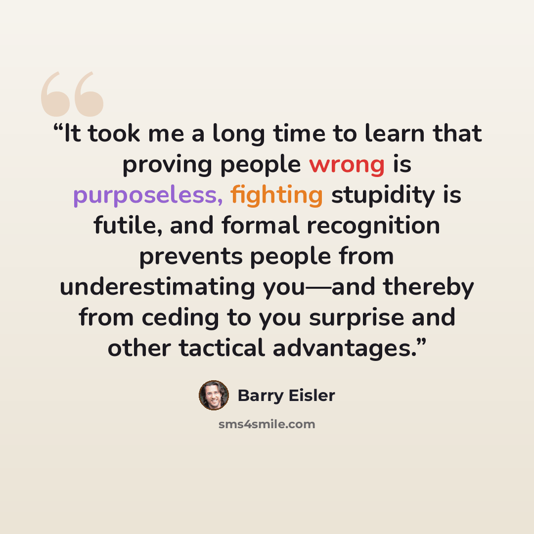 “It took me a long time to learn that proving people wrong is purposeless, fighting stupidity is futile, and formal recognition prevents people from underestimating you—and thereby from ceding to you surprise and other tactical advantages.” quote by Barry Eisler