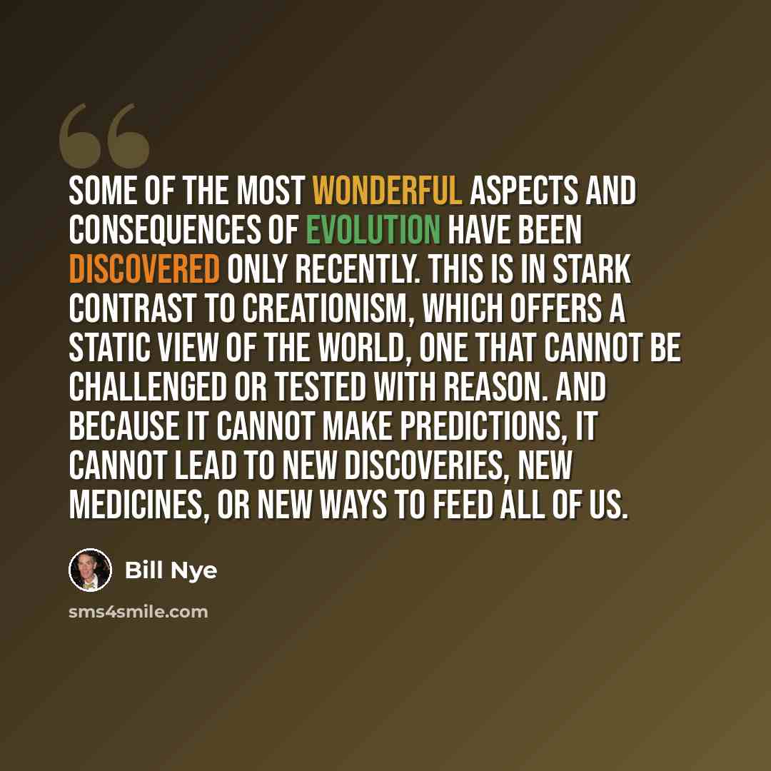 “Some of the most wonderful aspects and consequences of evolution have been discovered only recently. This is in stark contrast to creationism, which offers a static view of the world, one that cannot be challenged or tested with reason. And because it cannot make predictions, it cannot lead to new…” quote by Bill Nye