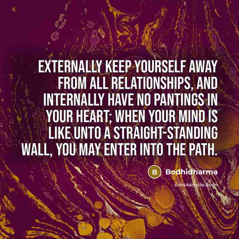 “Externally keep yourself away from all relationships, and internally have no pantings in your heart; when your mind is like unto a straight-standing wall, you may enter into the Path.” quote by Bodhidharma