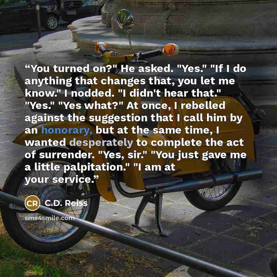 “You turned on?" He asked. "Yes." "If I do anything that changes that, you let me know." I nodded. "I didn't hear that." "Yes." "Yes what?" At once, I rebelled against the suggestion that I call him by an honorary, but at the same time, I wanted desperately to complete the act of surrender. "Yes…” quote by C.D. Reiss