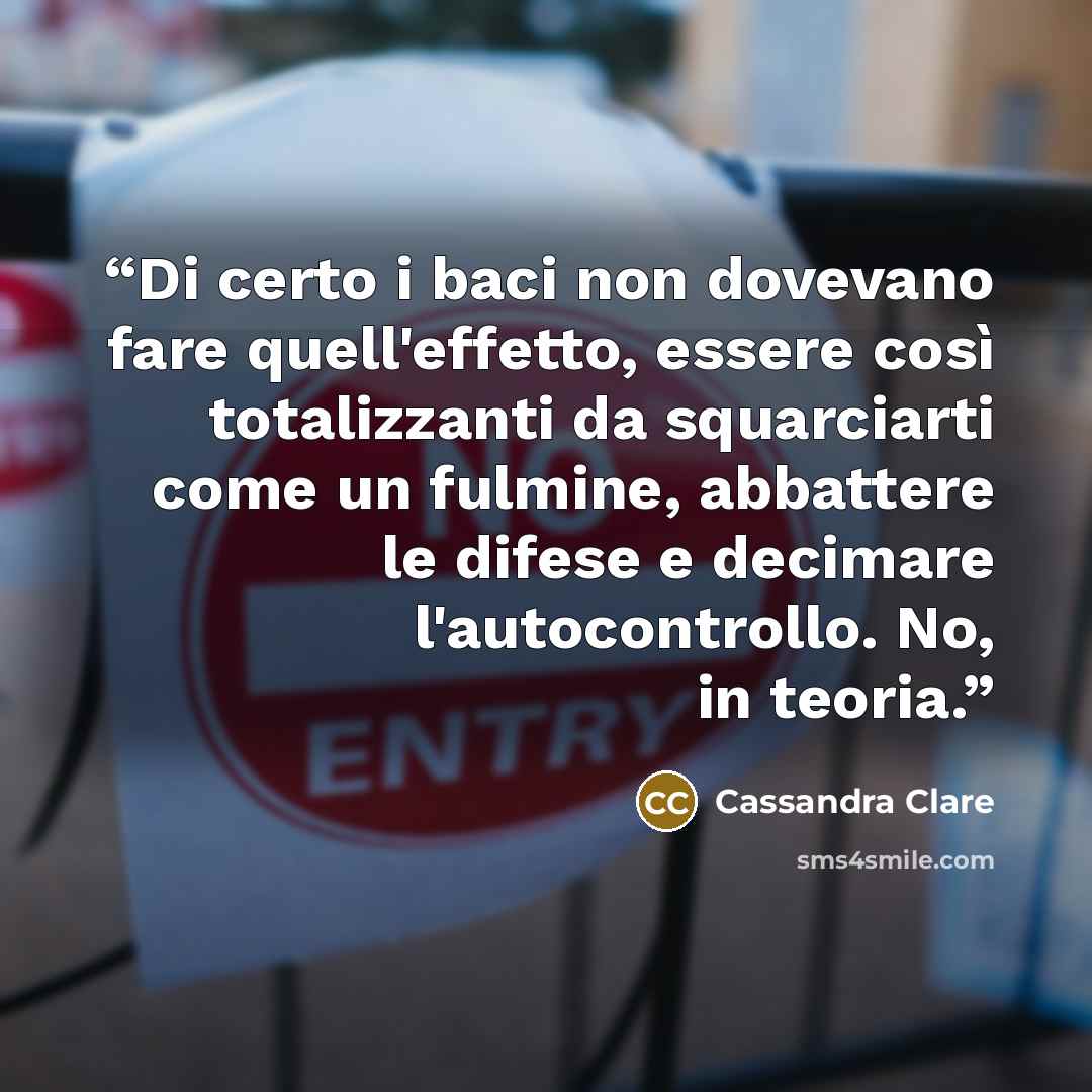 “Di certo i baci non dovevano fare quell'effetto, essere così totalizzanti da squarciarti come un fulmine, abbattere le difese e decimare l'autocontrollo. No, in teoria.” quote by Cassandra Clare