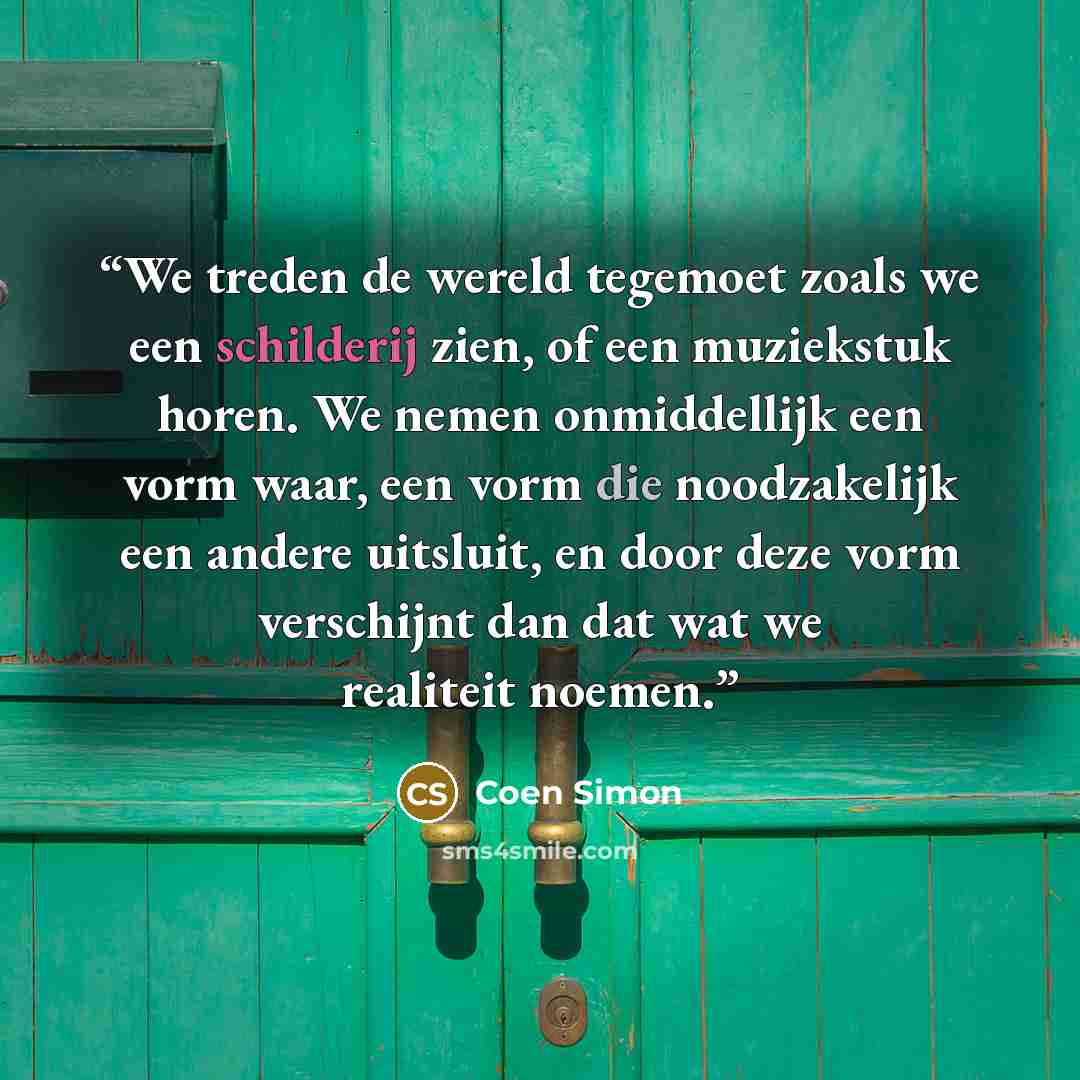 “We treden de wereld tegemoet zoals we een schilderij zien, of een muziekstuk horen. We nemen onmiddellijk een vorm waar, een vorm die noodzakelijk een andere uitsluit, en door deze vorm verschijnt dan dat wat we realiteit noemen.” quote by Coen Simon