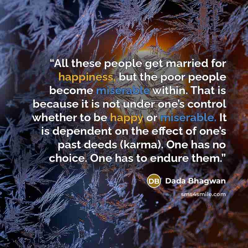 “All these people get married for happiness, but the poor people become miserable within. That is because it is not under one’s control whether to be happy or miserable. It is dependent on the effect of one’s past deeds (karma). One has no choice. One has to endure them.” quote by Dada Bhagwan