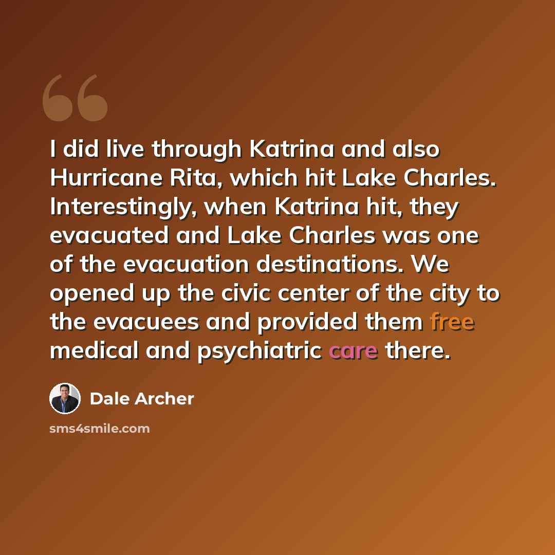 “I did live through Katrina and also Hurricane Rita, which hit Lake Charles. Interestingly, when Katrina hit, they evacuated and Lake Charles was one of the evacuation destinations. We opened up the civic center of the city to the evacuees and provided them free medical and psychiatric care there.” quote by Dale Archer