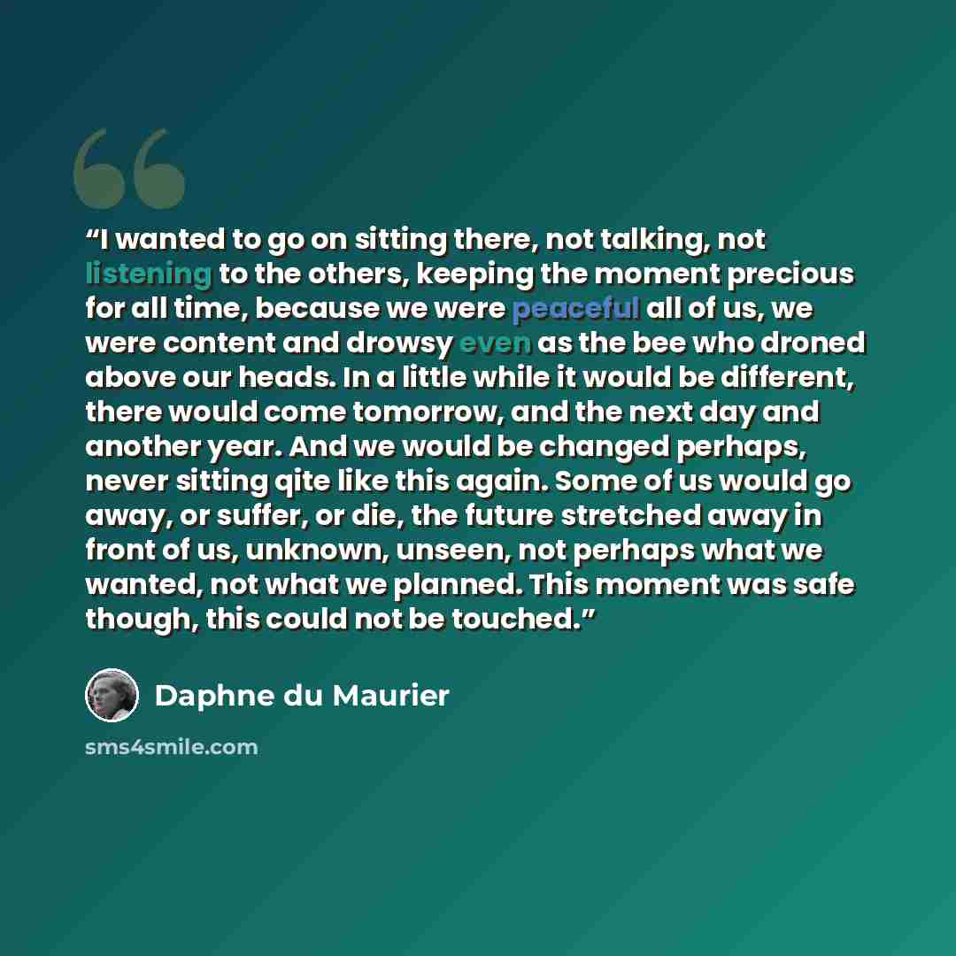 “I wanted to go on sitting there, not talking, not listening to the others, keeping the moment precious for all time, because we were peaceful all of us, we were content and drowsy even as the bee who droned above our heads. In a little while it would be different, there would come tomorrow, and…” quote by Daphne du Maurier