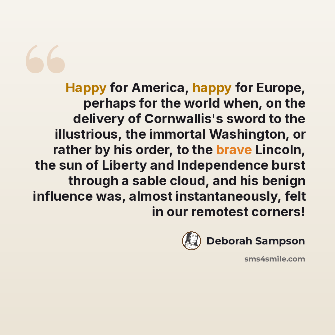 “Happy for America, happy for Europe, perhaps for the world when, on the delivery of Cornwallis's sword to the illustrious, the immortal Washington, or rather by his order, to the brave Lincoln, the sun of Liberty and Independence burst through a sable cloud, and his benign influence was, almost…” quote by Deborah Sampson