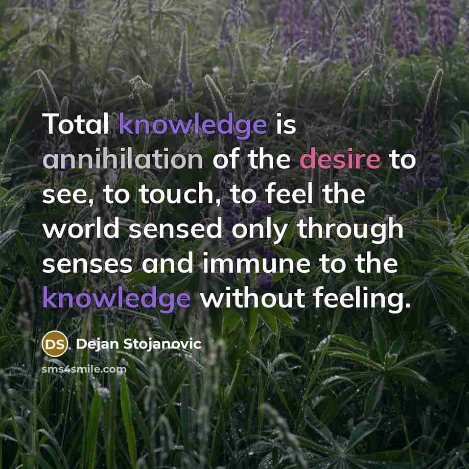 “Total knowledge is annihilation of the desire to see, to touch, to feel the world sensed only through senses and immune to the knowledge without feeling.” quote by Dejan Stojanovic