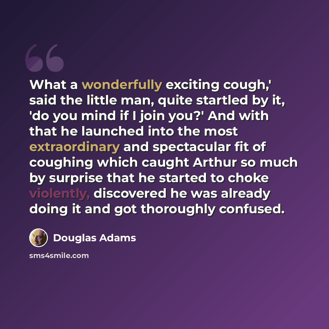 “What a wonderfully exciting cough,' said the little man, quite startled by it, 'do you mind if I join you?' And with that he launched into the most extraordinary and spectacular fit of coughing which caught Arthur so much by surprise that he started to choke violently, discovered he was already…” quote by Douglas Adams