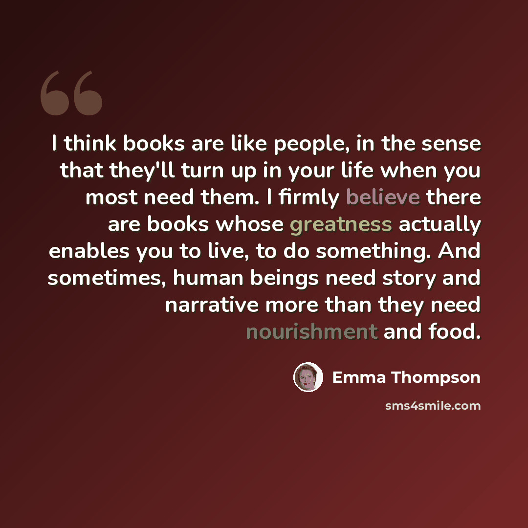 “I think books are like people, in the sense that they'll turn up in your life when you most need them. I firmly believe there are books whose greatness actually enables you to live, to do something. And sometimes, human beings need story and narrative more than they need nourishment and food.” quote by Emma Thompson