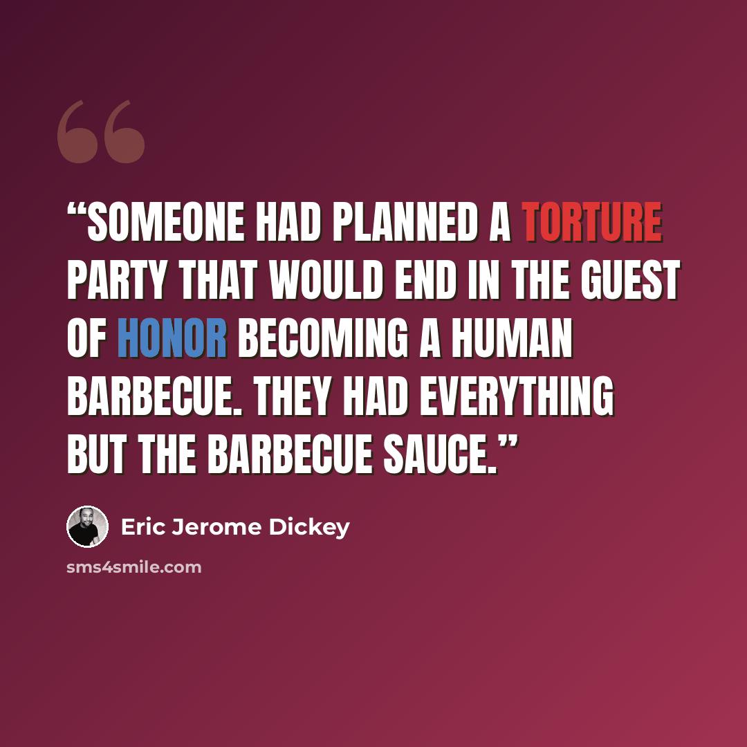 “Someone had planned a torture party that would end in the guest of honor becoming a human barbecue. They had everything but the barbecue sauce.” quote by Eric Jerome Dickey