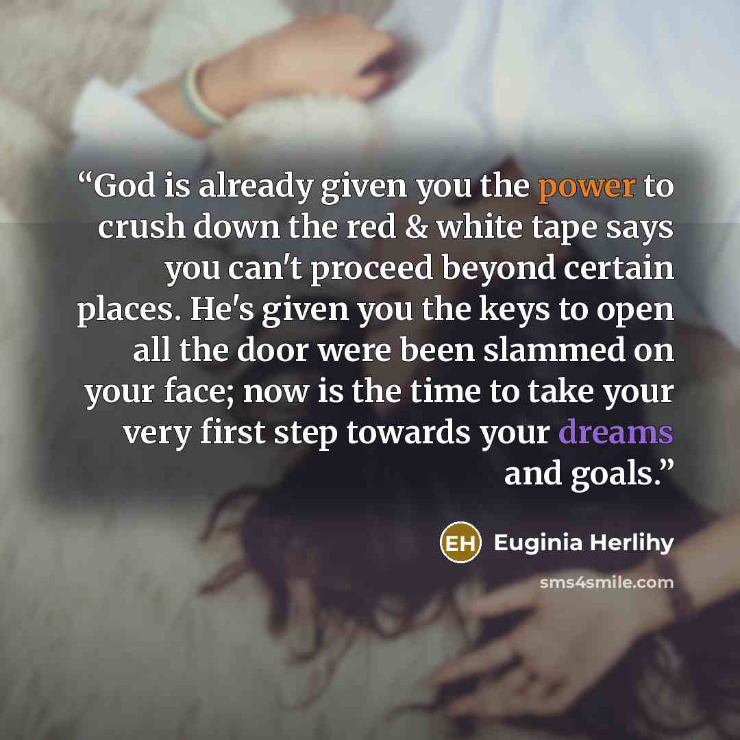 “God is already given you the power to crush down the red & white tape says you can't proceed beyond certain places. He's given you the keys to open all the door were been slammed on your face; now is the time to take your very first step towards your dreams and goals.” quote by Euginia Herlihy
