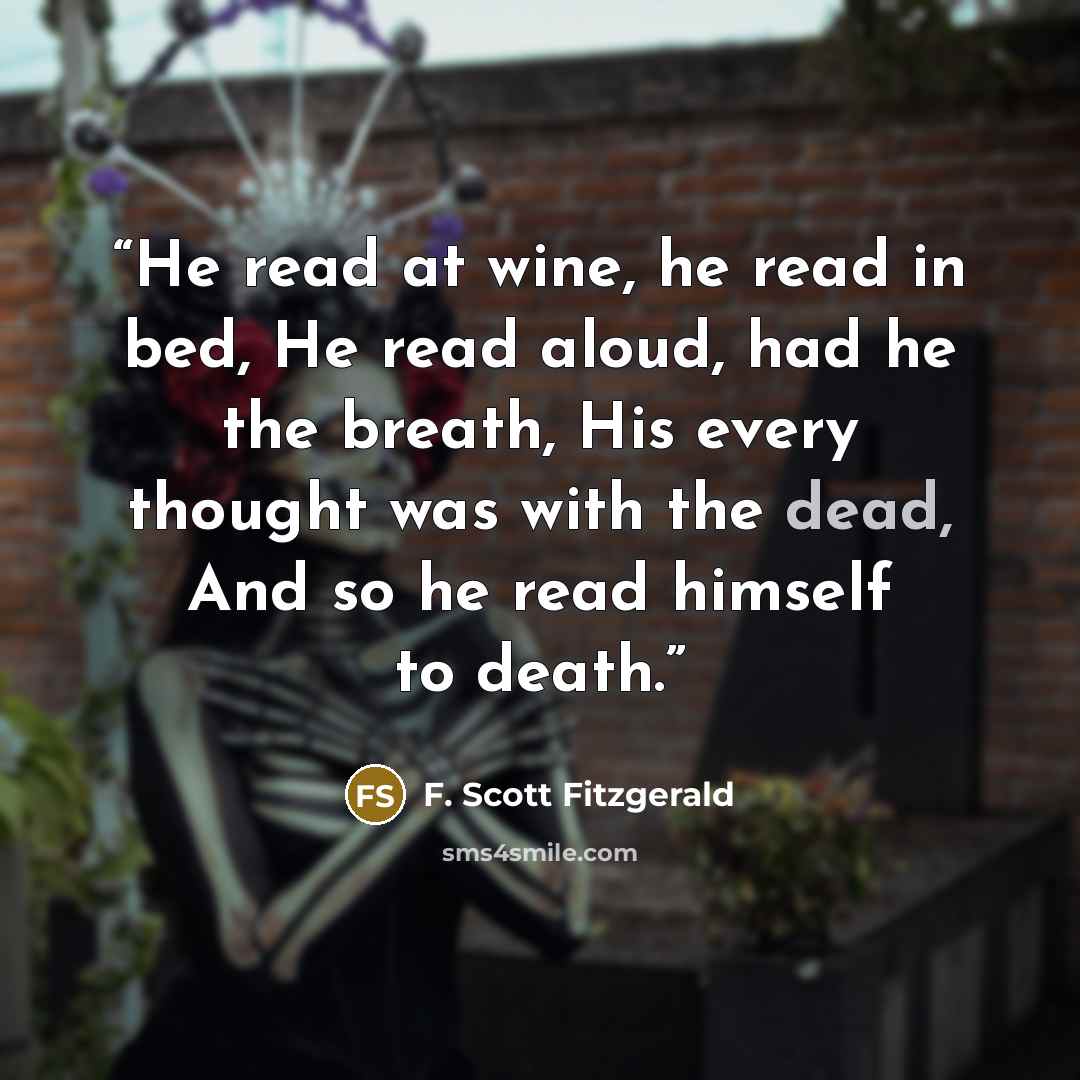 “He read at wine, he read in bed, He read aloud, had he the breath, His every thought was with the dead, And so he read himself to death.” quote by F. Scott Fitzgerald
