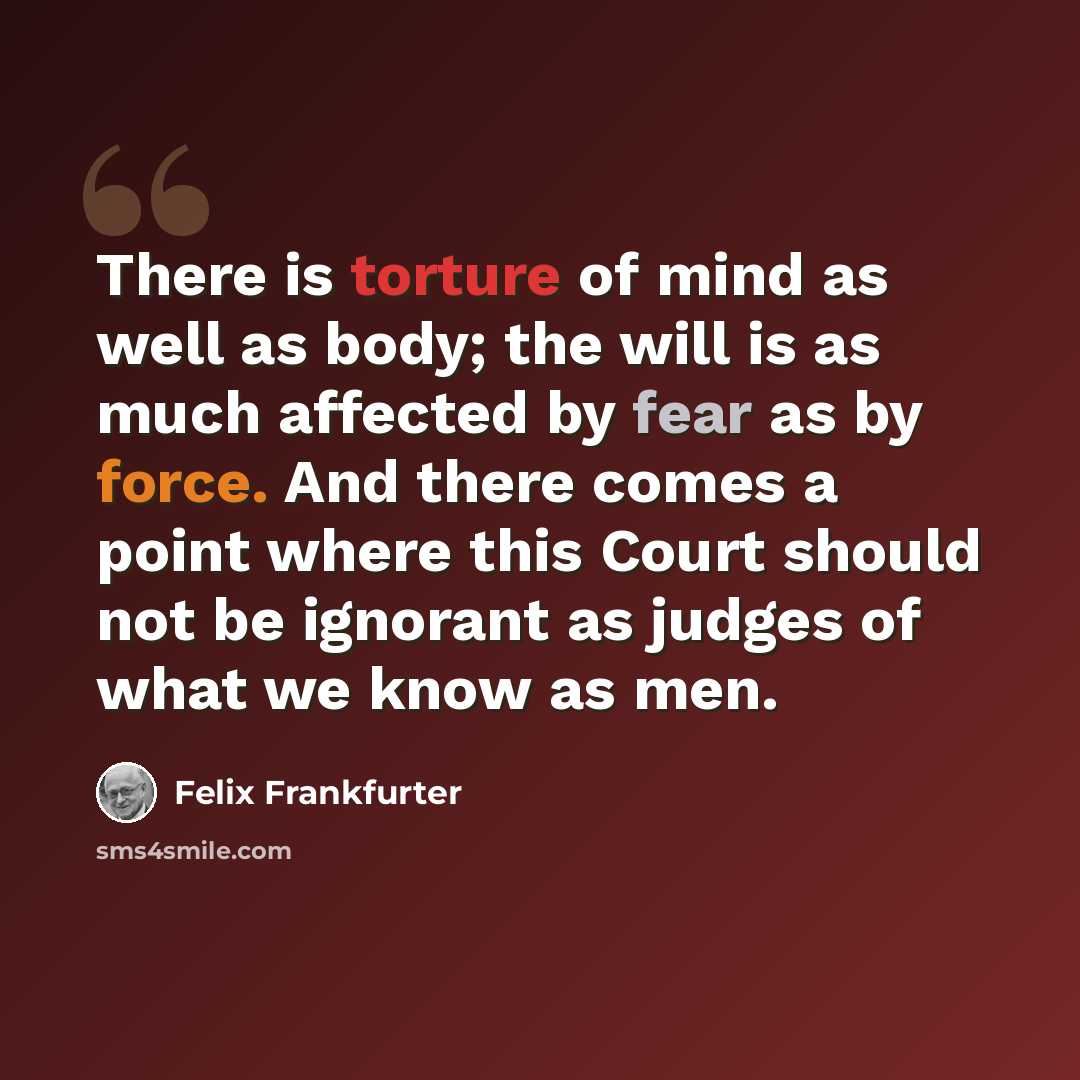 “There is torture of mind as well as body; the will is as much affected by fear as by force. And there comes a point where this Court should not be ignorant as judges of what we know as men.” quote by Felix Frankfurter